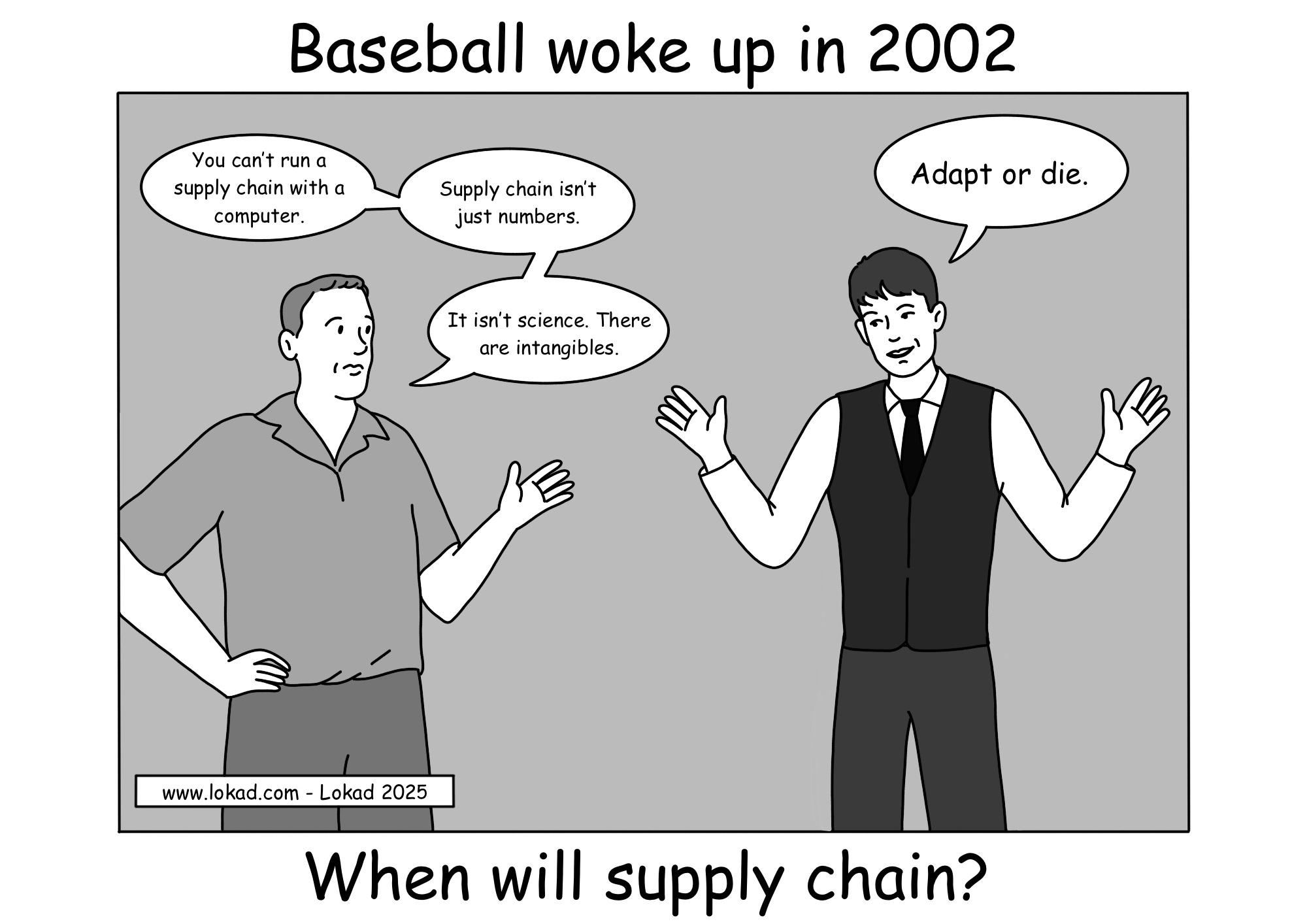 Cómic de la serie de supply chain de Lokad. A la izquierda, un gerente escéptico dice cosas como 'No puedes dirigir una supply chain con una computadora,' 'Supply chain no es solo números,' y 'No es ciencia. Hay intangibles.' A la derecha, un hombre bien vestido responde: 'Adáptate o muere.' El cómic se titula 'Baseball woke up in 2002' en la parte superior, haciendo referencia al auge de las decisiones basadas en datos en el béisbol, con el pie de foto 'When will supply chain?' en la parte inferior, desafiando el retraso en la adopción digital.