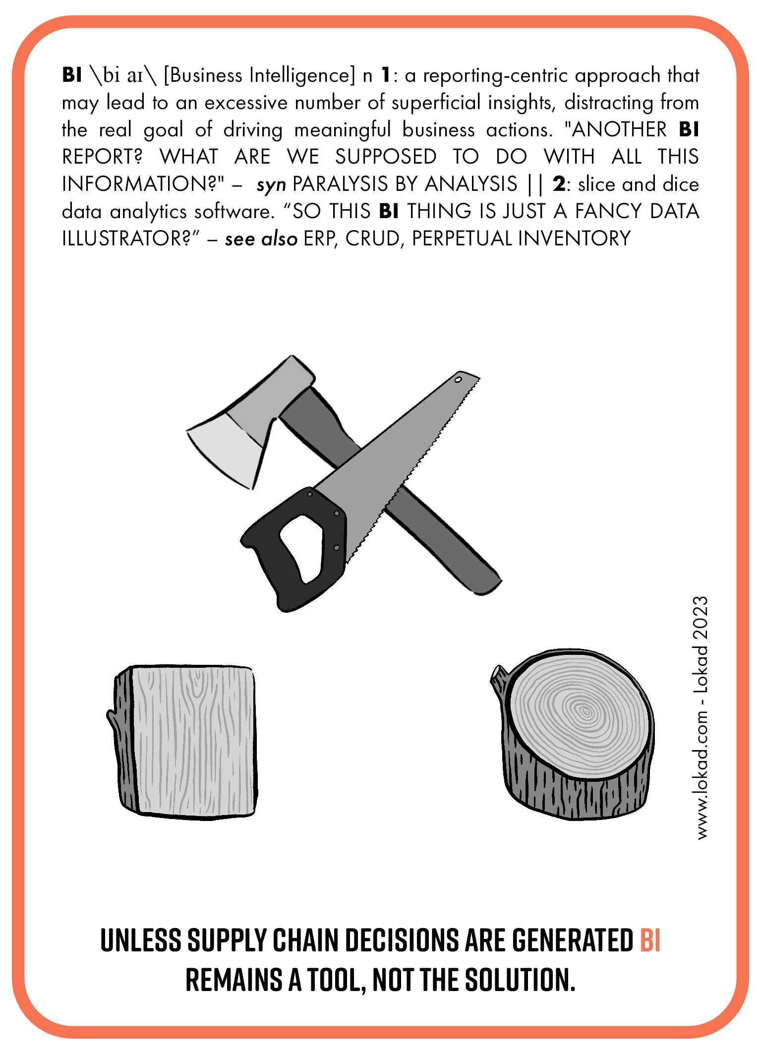 サプライチェーンをテーマにしたビジネスインテリジェンスのフラッシュカード。ビジネスインテリジェンスは報告中心のアプローチで、表面的な洞察があまりにも多くなり、実際の目的である実質的なビジネスアクションの推進から注意を逸らしてしまう可能性があります。もう一つのBIレポート？この膨大な情報をどう扱えばいいのですか？同義語 - 分析による麻痺。データをスライス＆ダイスする分析ソフト。つまり、このBIはただの見た目だけのデータイラストレーターということでしょうか？