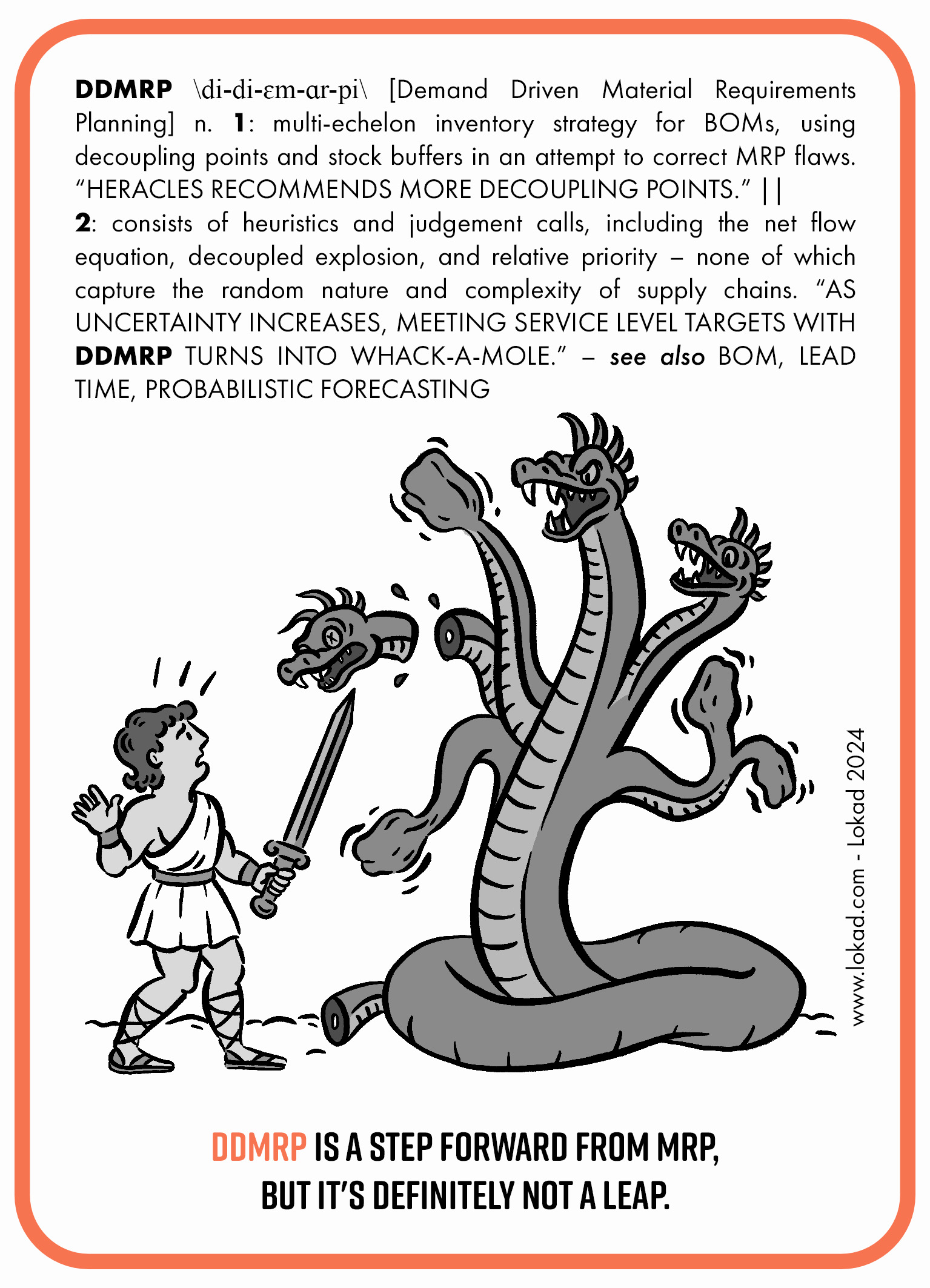 Flashcard sulla supply chain su DDMRP. DDMRP o Demand Driven Material Requirements Planning è una strategia di inventario multi-echelon per le BOM, che utilizza punti di disaccoppiamento e buffer di stock nel tentativo di correggere le carenze di MRP. 'Heracles raccomanda più punti di disaccoppiamento.' Consiste in euristiche e decisioni basate sul giudizio, tra cui l'equazione del flusso netto, l'esplosione disaccoppiata e la priorità relativa - nessuna delle quali cattura la natura casuale e complessa delle supply chain. 'All'aumentare dell'incertezza, raggiungere gli obiettivi di livello di servizio con DDMRP diventa un gioco del tipo whack-a-mole.' Un'immagine raffigura una scena caricaturale di una battaglia tra Heracles e Hydra. In fondo alla flashcard c'è un invito all'azione. 'DDMRP è un passo avanti rispetto a MRP, ma sicuramente non è un balzo in avanti.'