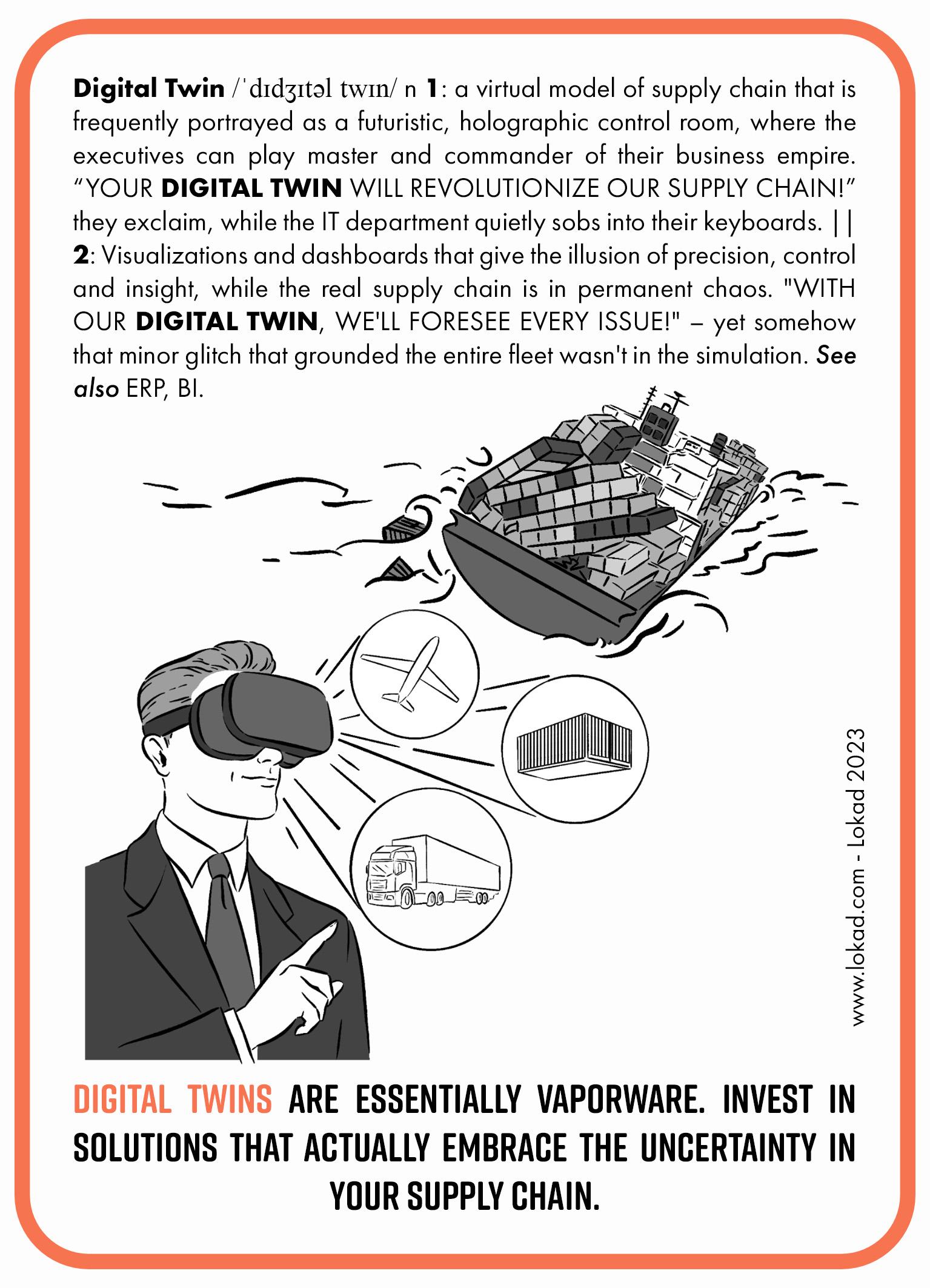 Флеш-карта цепочки поставок, посвящённая цифровому двойнику. Цифровой двойник — это виртуальная модель цепочки поставок, которую часто изображают как футуристический голографический пульт управления, где руководители могут играть роль маэстро и командира своей деловой империи. «Ваш цифровой двойник революционизирует нашу цепочку поставок!» — восклицают они, в то время как ИТ-отдел тихо рыдает в клавиатурах. Это приукрашенная 3D-модель, создающая иллюзию точности, контроля и проницательности, в то время как настоящая цепочка поставок пребывает в постоянном хаосе. С нашим цифровым двойником мы предвидим любую проблему! — однако каким-то образом тот незначительный сбой, который остановил весь флот, не был учтён в симуляции. На изображении представлена сцена с руководителем в VR-гарнитуре, напоминающей устройства Meta, выбирающим виды транспортировки для грузов, а на заднем плане изображён контейнеровоз, качающийся в бурном море и теряющий контейнеры с досками. Нижняя надпись гласит: «Цифровые двойники — это по сути пустышка. Инвестируйте в решения, которые действительно принимают неопределённость в вашей цепочке поставок.»