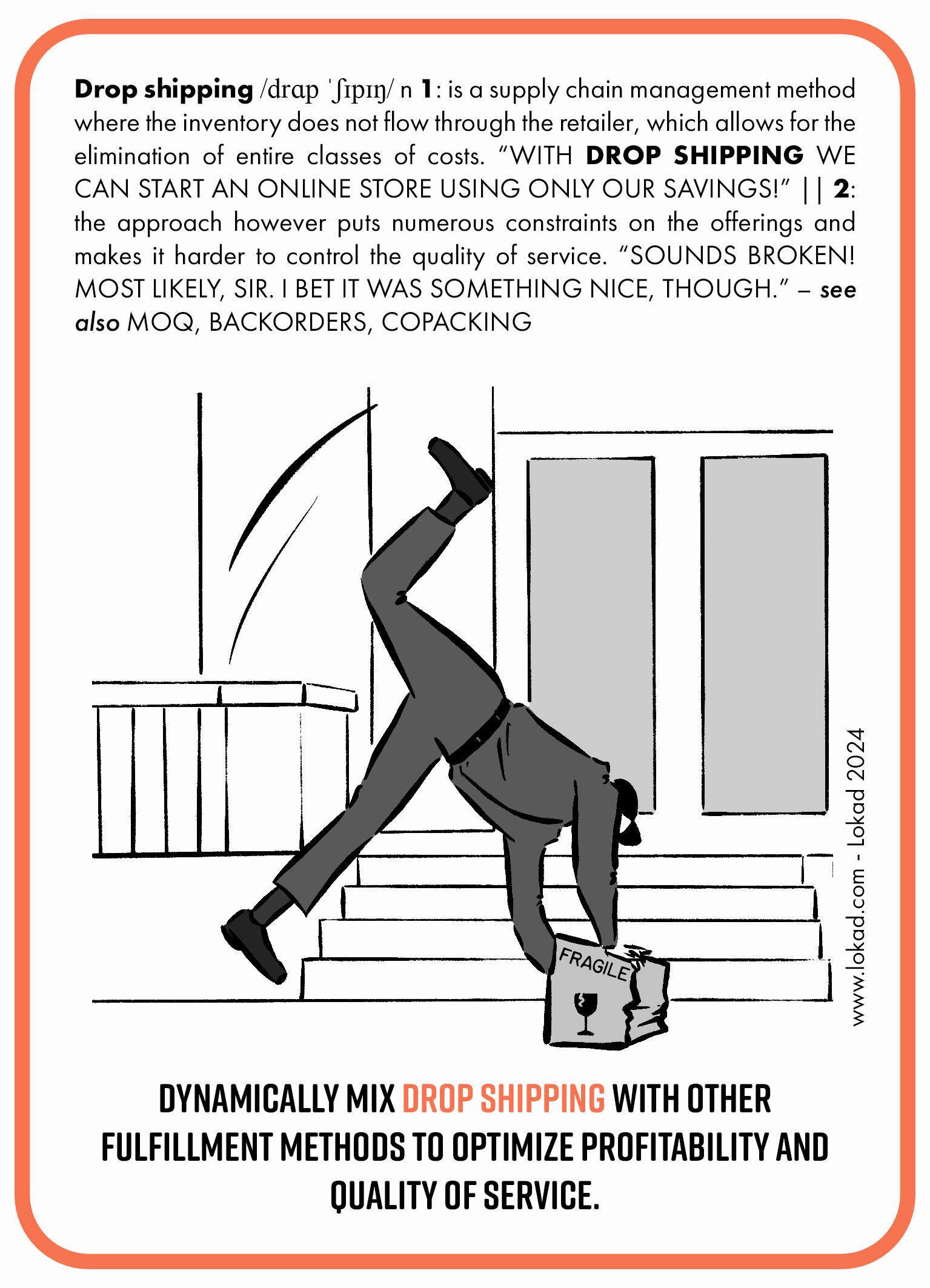 Flashcard della supply chain sul dropshipping. Il dropshipping è un metodo di gestione della supply chain in cui l'inventario non passa attraverso il rivenditore, il che permette l'eliminazione di intere classi di costi. 'Con il dropshipping possiamo avviare un negozio online usando solo i nostri risparmi!' Tuttavia, l'approccio impone numerosi vincoli sull'offerta e rende più difficile controllare la qualità del servizio. 'Sembra rotto! Molto probabilmente, signore. Scommetto però che fosse qualcosa di bello.' L'immagine mostra un corriere che inciampa su un pacco etichettato 'FRAGILE'. In fondo c'è un invito all'azione: Mescola dinamicamente il dropshipping con altri metodi di fulfillment per ottimizzare la redditività e la qualità del servizio.