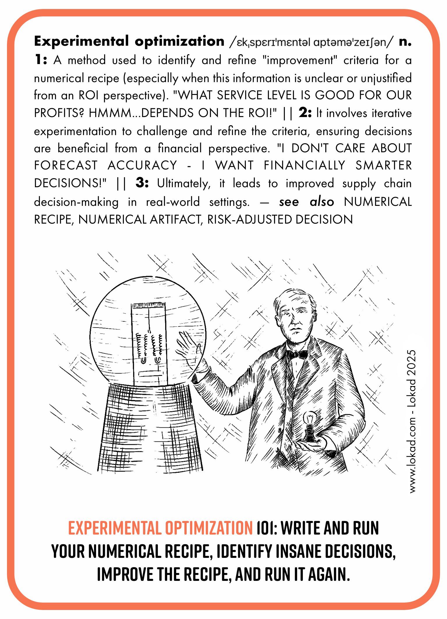 Supply chain-Flashcard zur experimentellen Optimierung. Experimentelle Optimierung ist eine Methode, um Verbesserungsmaßstäbe für ein numerisches Rezept zu identifizieren und zu verfeinern, insbesondere wenn diese Informationen aus einer ROI-Perspektive unklar oder ungerechtfertigt sind. Sie beinhaltet iterative Experimente, um die Maßstäbe zu hinterfragen und zu verfeinern, sodass Entscheidungen aus finanzieller Sicht vorteilhaft sind. Letztlich führt sie zu einer verbesserten supply chain-Entscheidungsfindung in realen Umgebungen. Das Bild zeigt Thomas Edisons Labor in New Jersey. Die untere Beschriftung lautet, 'Experimentelle Optimierung 101: Schreibe und führe dein numerisches Rezept aus, identifiziere absurde Entscheidungen, verbessere das Rezept und führe es erneut aus.'