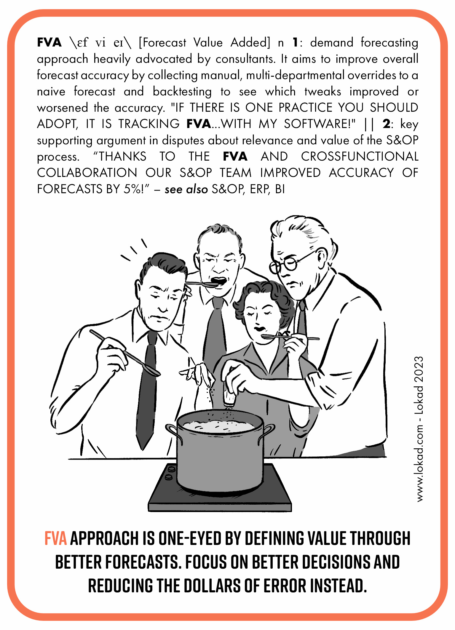 Supply chain flashcard on Forecast value added. Forecast value added is a demand forecasting approach heavily advocated by consultants. It aims to improve overall forecast accuracy by collecting manual, multi-departmental overrides to a naive forecast and backtesting to see which tweaks improved or worsened the accuracy. If there is one practice you should adopt, it is tracking FVA with my software! It is key supporting argument in disputes about relevance and value of the S&OP process. Thanks to the FVA and cross-functional collaboration our S&OP team improved accuracy of forecast by 5%! FVA approach is one-eyed by defining value through better forecasts. Focus on better decisions and reducing the dollars of error instead.