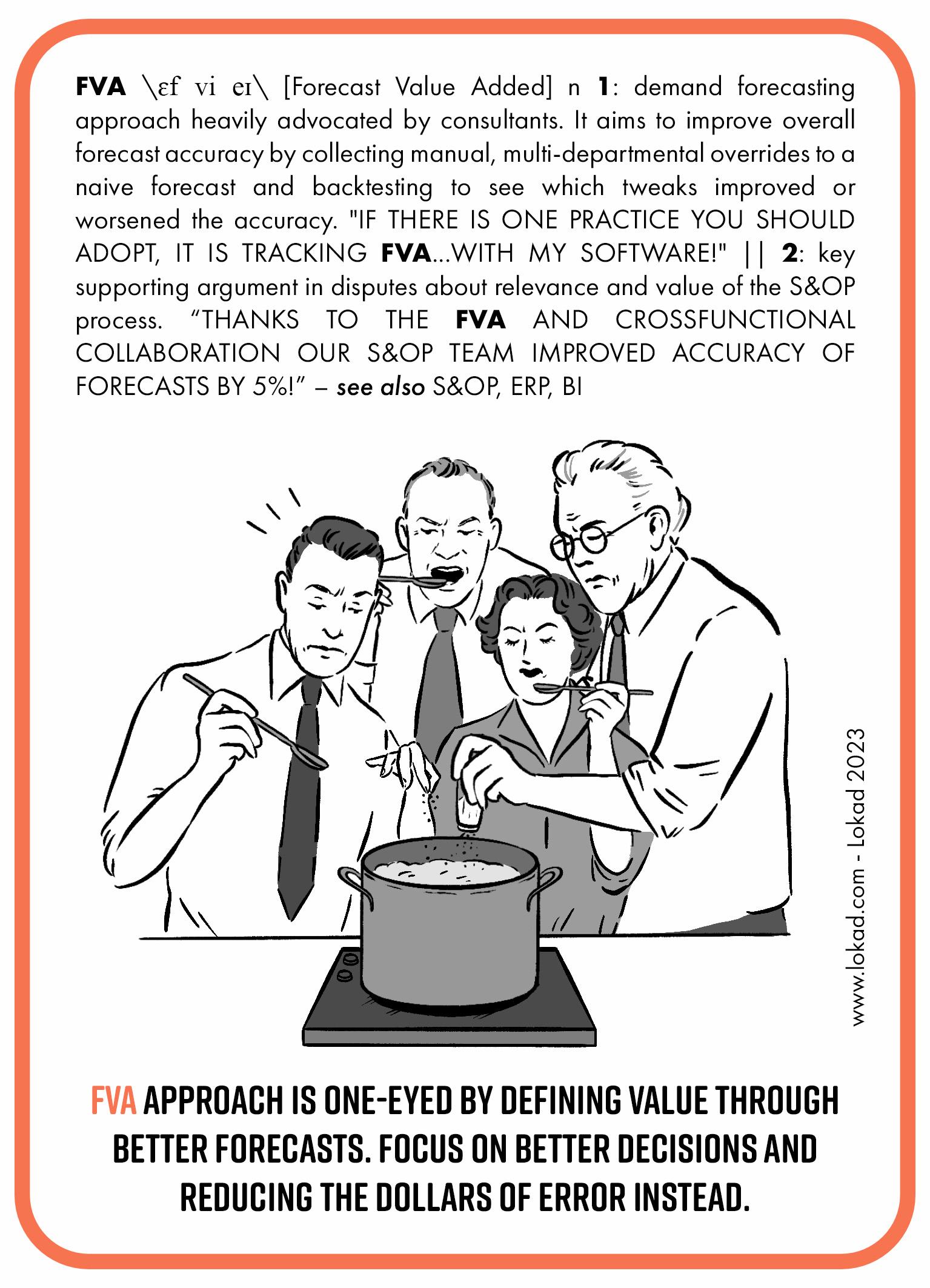 flashcard de supply chain sobre Forecast valor agregado. Forecast valor agregado es un enfoque de forecast de demanda fuertemente promovido por consultores. Su objetivo es mejorar la exactitud general del forecast mediante la recopilación de ajustes manuales y de múltiples departamentos a un forecast ingenuo y realizando backtesting para ver cuáles modificaciones mejoraron o empeoraron la exactitud. Si hay una práctica que deberías adoptar, es llevar un seguimiento de la FVA con my software! Es un argumento clave en disputas sobre la relevancia y el valor del proceso S&OP. ¡Gracias a la FVA y a la colaboración cross-functional, nuestro equipo S&OP mejoró la exactitud del forecast en un 5%! El enfoque FVA es miope al definir el valor a través de forecasts mejores. Enfócate en mejores decisiones y en reducir los dólares de error en su lugar.