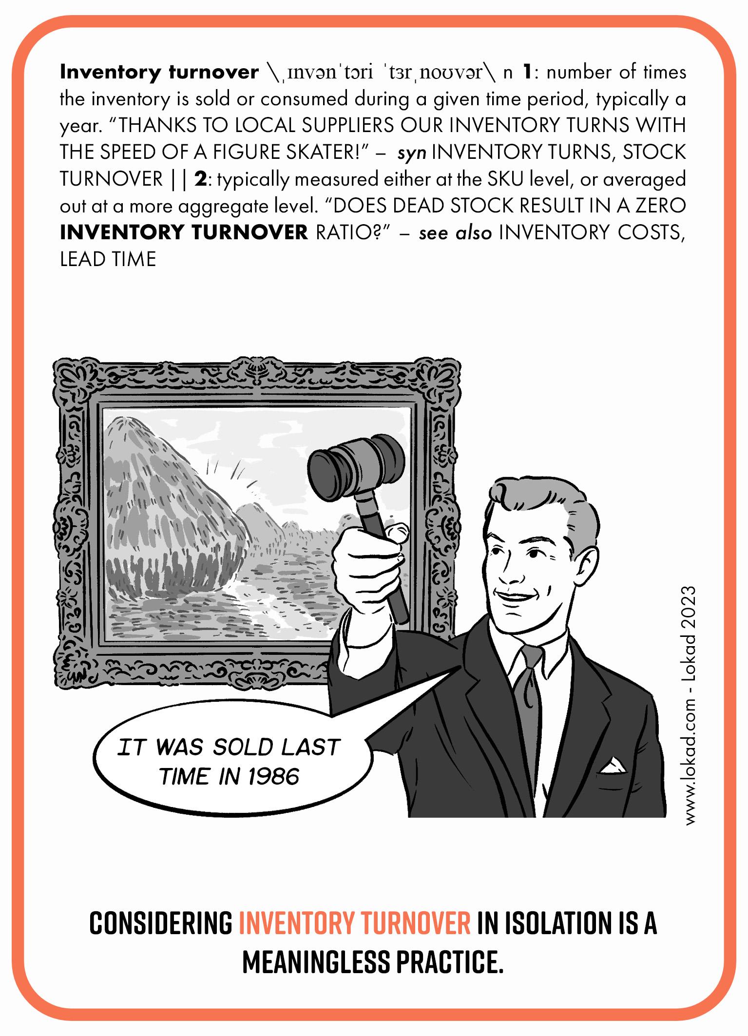 Flashcard della supply chain sulla rotazione del magazzino. La rotazione del magazzino è il numero di volte in cui l'inventario viene venduto o consumato durante un determinato periodo di tempo, tipicamente un anno. Grazie ai fornitori locali, il nostro inventario ruota con la velocità di un pattinatore artistico! Sinonimi: rotazione del magazzino, rotazione delle scorte. La rotazione del magazzino viene tipicamente misurata sia a livello di SKU che mediata su un livello più aggregato. Il dead stock comporta un rapporto di rotazione del magazzino pari a zero? La parte immagine della flashcard mostra un banditore che tiene in mano un martello e dice, 'L'ultima volta è stato venduto nel 1986.' Dietro di lui c'è il famoso dipinto, Meules di Claude Monet. La linea in basso recita, 'Considerare la rotazione del magazzino isolatamente è una pratica priva di significato.'