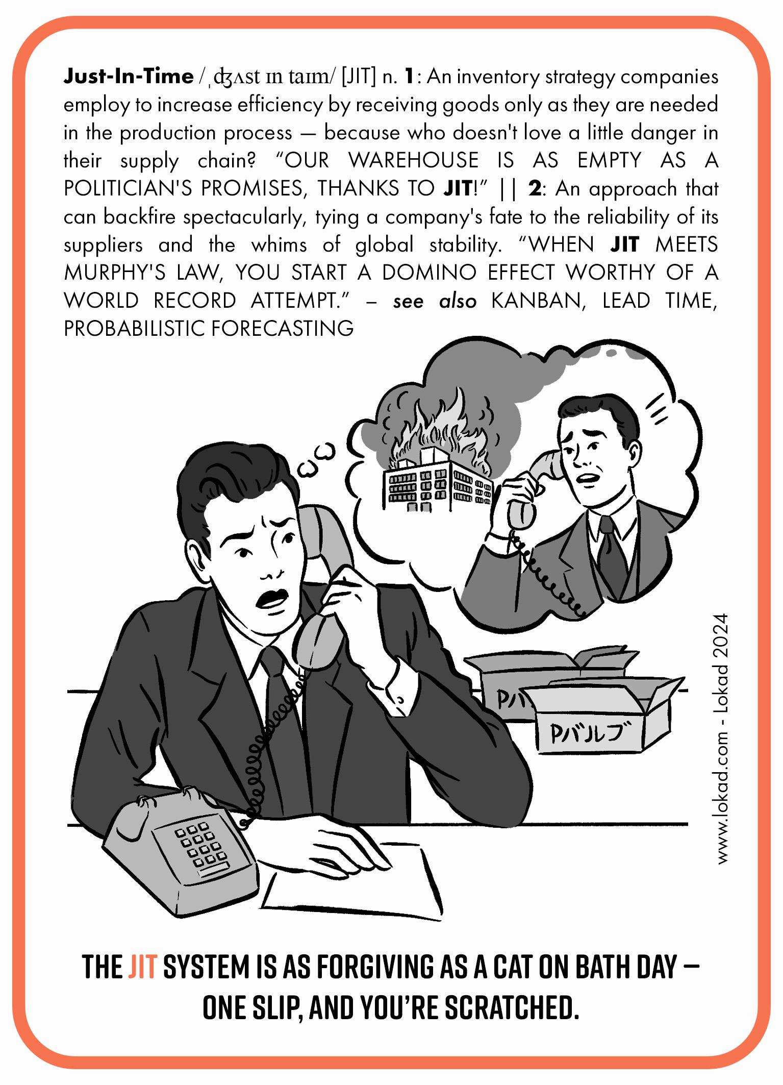 Tarjeta informativa de supply chain sobre Justo a Tiempo (JIT). Justo a Tiempo (JIT) es una estrategia de inventario que las empresas emplean para aumentar la eficiencia al recibir mercancías solo cuando son necesarias en el proceso de producción—porque, ¿a quién no le gusta un poco de peligro en su supply chain? '¡NUESTRO ALMACÉN ESTÁ TAN VACÍO COMO LAS PROMESAS DE UN POLÍTICO, GRACIAS AL JUSTO A TIEMPO!' Es un enfoque que puede salir espectacularmente mal, atando el destino de una empresa a la fiabilidad de sus proveedores y a los caprichos de la estabilidad global. '¡CUANDO EL JUSTO A TIEMPO SE ENCUENTRA CON LA LEY DE MURPHY, SE INICIA UN EFECTO DOMINO DIGNO DE UN INTENTO DE RÉCORD MUNDIAL!' Una imagen recrea la posible escena de una llamada telefónica entre el gerente de Toyota y el gerente de Aisin, informando sobre un incendio en su almacén que llevó a la suspensión de la fabricación de automóviles de Toyota durante algunas semanas debido a la ausencia de piezas esenciales llamadas p-valves. La llamada a la acción al final de la tarjeta informativa concluye: 'El sistema Justo a Tiempo es tan indulgente como un gato en día de baño—un resbalón, y te araña.'