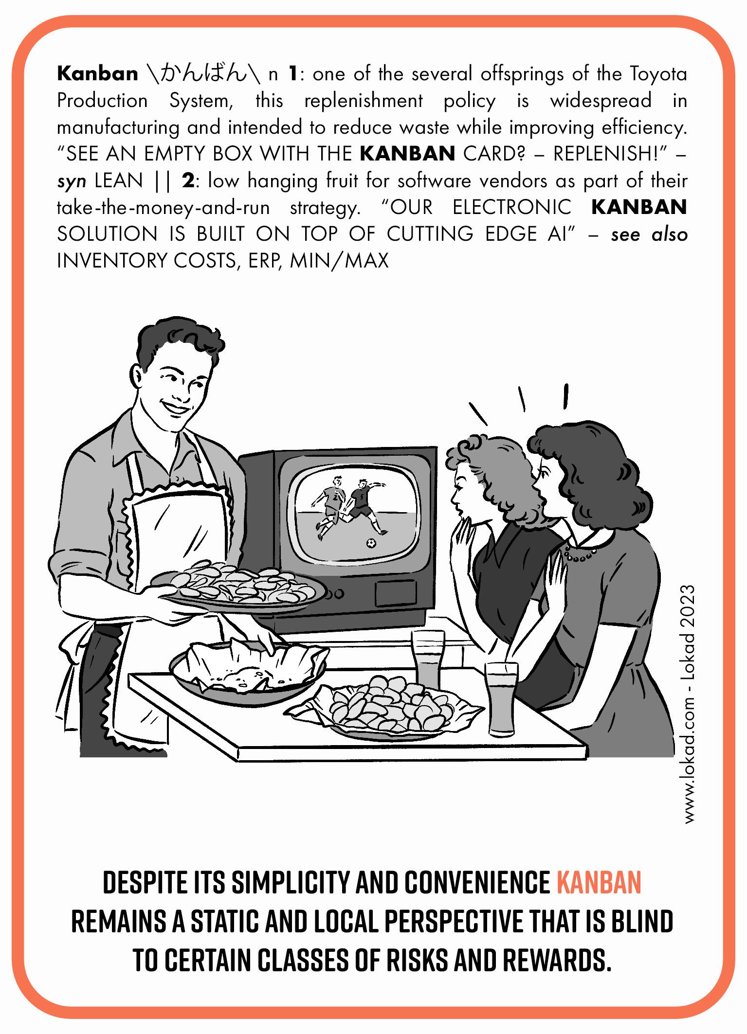 Флеш-карта по цепочке поставок на тему Канбан. Канбан – одно из нескольких ответвлений системы производства Тойоты. Эта политика пополнения запасов широко применяется в производстве и предназначена для сокращения потерь при повышении эффективности. Видите пустую коробку с карточкой канбана? Пополните! Канбан – легкодостижимая цель для поставщиков программного обеспечения в рамках их стратегии «возьми деньги и беги». Наше электронное решение по канбану построено на основе передового ИИ. На флеш-карте изображены две женщины, смотрящие футбол по телевизору. Они пьют пиво и едят картофельные чипсы. Одна тарелка с чипсами полна, а другая пуста. Есть домашний мужчина, одетый в фартук, держащий еще одну тарелку, полную чипсов, и убирающий пустую. В нижней строке написано: Несмотря на свою простоту и удобство, канбан остается статичной и локальной перспективой, слепой к определенным классам рисков и выгод.