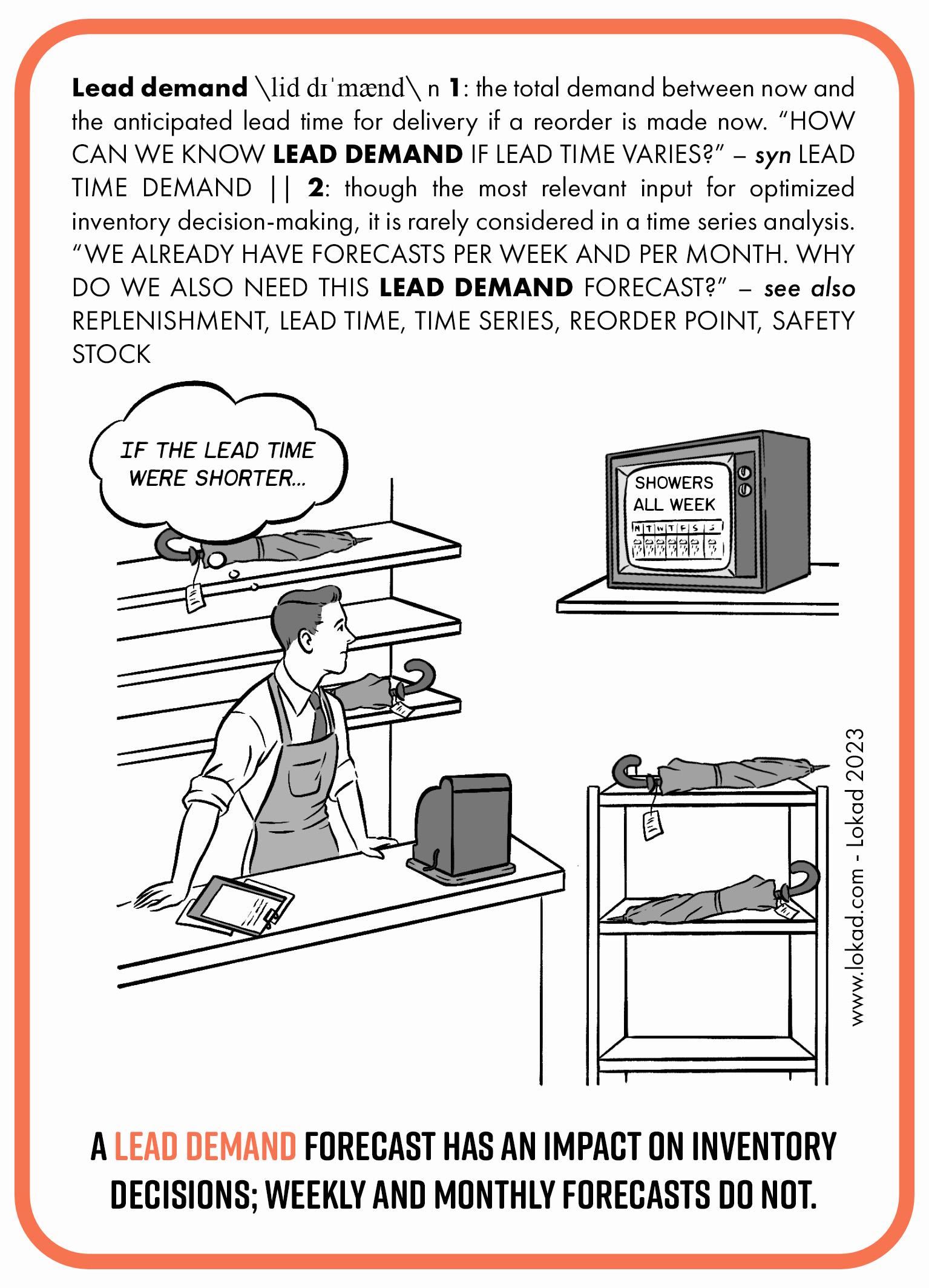 Supply chain flashcard on Lead demand. Lead demand is the total  demand between now and the anticipated lead time for delivery if a reorder is made now. How can we know lead demand if lead time varies?Synonym: lead time demand. Though the most relevant input for optimized inventory decision-making, it is rarely considered in a time series analysis. We already have forecasts per week and per month. Why do we also need this lead demand forecast? The image part of the flashcard features a store manager who among other things sells umbrellas. He is looking at a TV showing weather forecast with showers all week. He looks concerned and is thinking: if the lead time were shorter. The shelves with umbrellas are almost empty hinting that he will not be able to cover high demand during rainy weather period because lead times are longer and even if he places order now he is not going to get any more stock before the end of the rainy period. The bottom line says, a Lead Demand Forecast has an impact on inventory decisions; weekly and monthly forecasts do not.