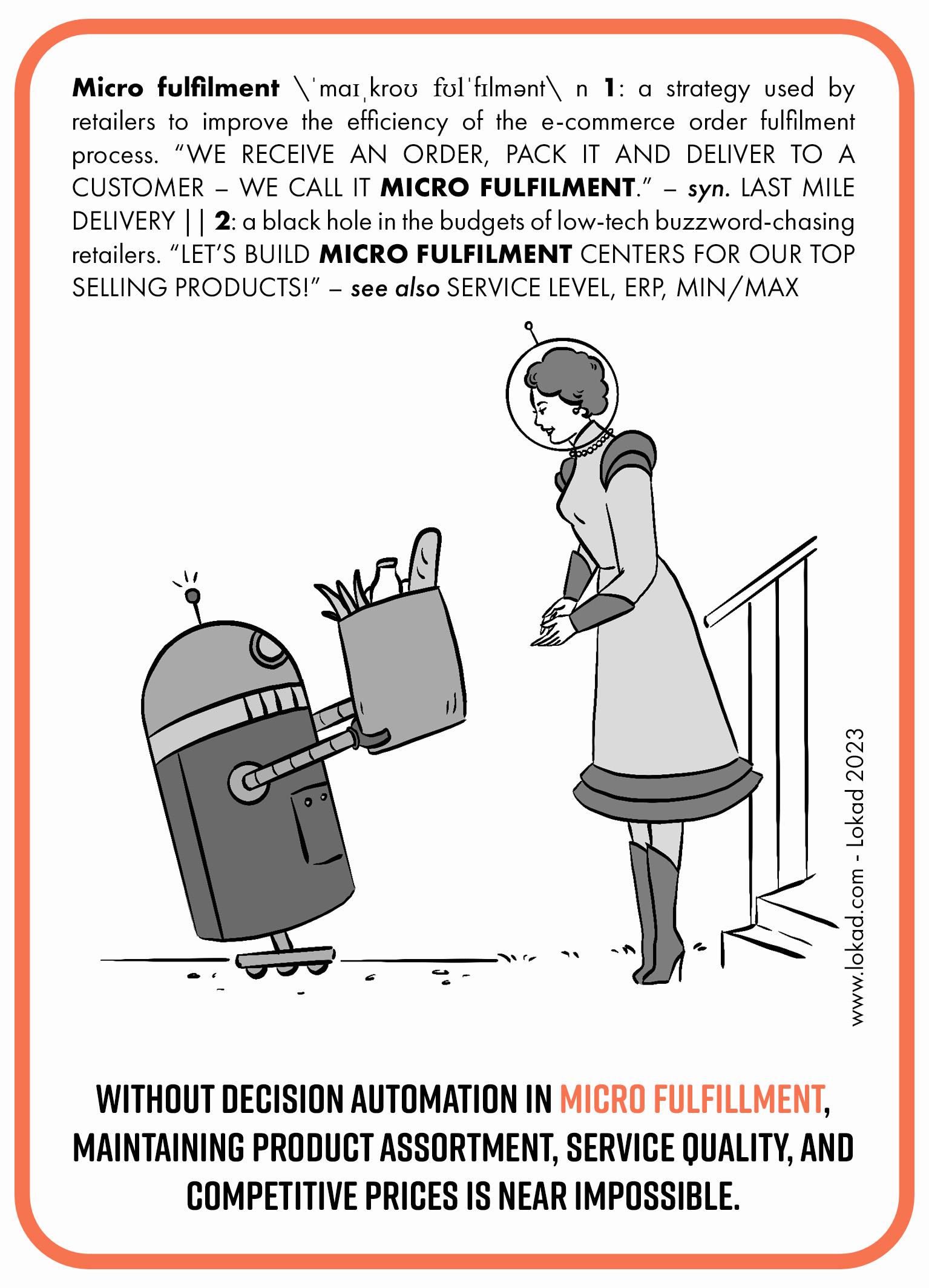 Supply chain flashcard on micro fulfilment. Microfulfilment is a strategy used by retailers to improve the efficiency of the e-commerce order fulfilment process. WE RECEIVE AN ORDER, PACK IT AND DELIVER TO A CUSTOMER – WE CALL IT MICROFULFILMENT. It is a black hole in the budgets of low-tech buzzword-chasing retailers. LET’S BUILD MICROFULFILMENT CENTERS FOR OUR TOP SELLING PRODUCTS! Without decision automation in micro fulfilment, maintaining product assortment, service quality, and competitive prices is near impossible. An image of an old-school, flashcard-style robot resembling the Star Wars droid R2-D2, handing over a bag of groceries to a futuristic-looking woman standing in front of the ladder to her house.