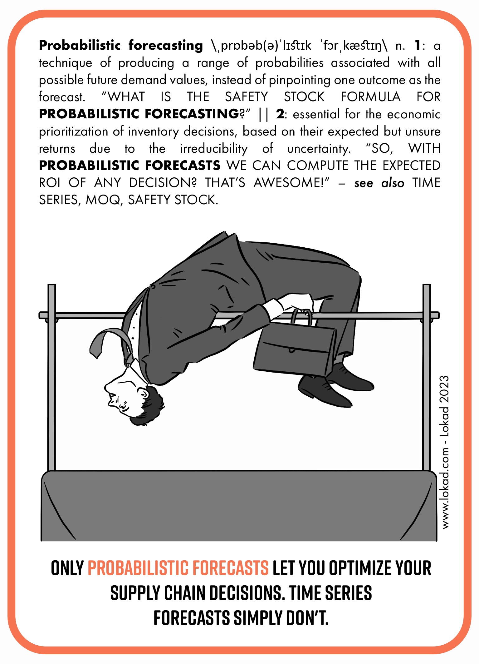 Supply chain flashcard on probabilistic forecasting. It is a technique of producing a range of probabilities associated with all possible future demand values, instead of pinpointing one outcome as the forecast. What is the safety stock formula for probabilistic forecasting? It is essential for the economic prioritization of inventory decisions, based on their expected but unsure returns due to the irreducibility of uncertainty. So, with probabilistic forecasts we can compute the expected ROI of any decision? That's awesome! Only probabilistic forecasts let you optimize your supply chain decisions. Time series forecasts simply don't. The flashcard contains an image of a man in business suit with a suitcase making Fosbury flop.
