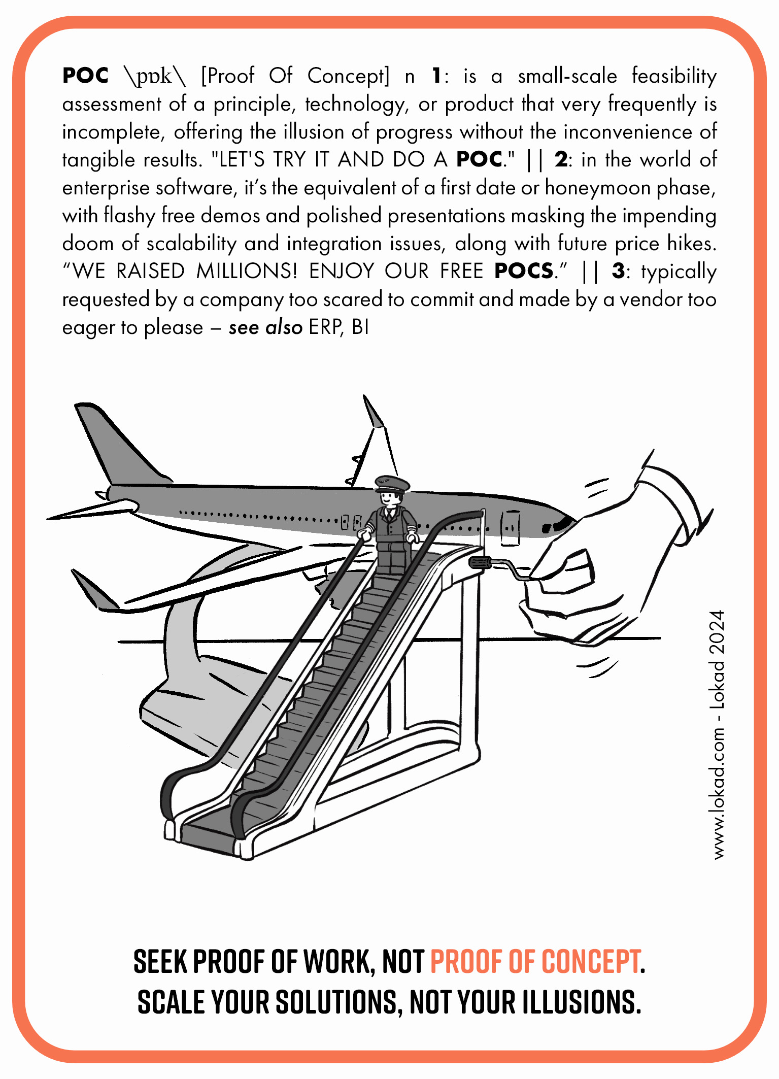 Supply chain flashcard on Proof Of Concept (POC). POC is a small-scale feasibility assessment of a principle, technology, or product that very frequently is incomplete, offering the illusion of progress without the inconvenience of tangible results. 'Let's try it and do a POC.' In the world of enterprise software, it’s the equivalent of a first date or honeymoon phase, with flashy free demos and polished presentations masking the impending doom of scalability and integration issues, along with future price hikes. 'We raised millions! Enjoy our free POCs.' It typically requested by a company too scared to commit and made by a vendor too eager to please. An image part consists of a tabletop airplane model and toy escalator next to it with a Lego-like miniature pilot standing on the escalator. A man's hand rotates a lever of a toy escalator making it move. The botomline says: 'Seek proof of work, not proof of concept. Scale your solutions, not your illusions.'